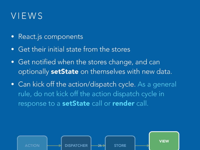V I E W S
• React.js components
• Get their initial state from the stores
• Get notified when the stores change, and can
optionally setState on themselves with new data.
• Can kick off the action/dispatch cycle. As a general
rule, do not kick off the action dispatch cycle in
response to a setState call or render call.
26
ACTION DISPATCHER STORE
VIEW
