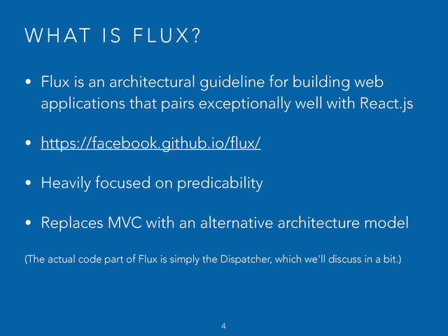 W H AT I S F L U X ?
• Flux is an architectural guideline for building web
applications that pairs exceptionally well with React.js
• https://facebook.github.io/flux/
• Heavily focused on predicability
• Replaces MVC with an alternative architecture model
(The actual code part of Flux is simply the Dispatcher, which we'll discuss in a bit.)
4
