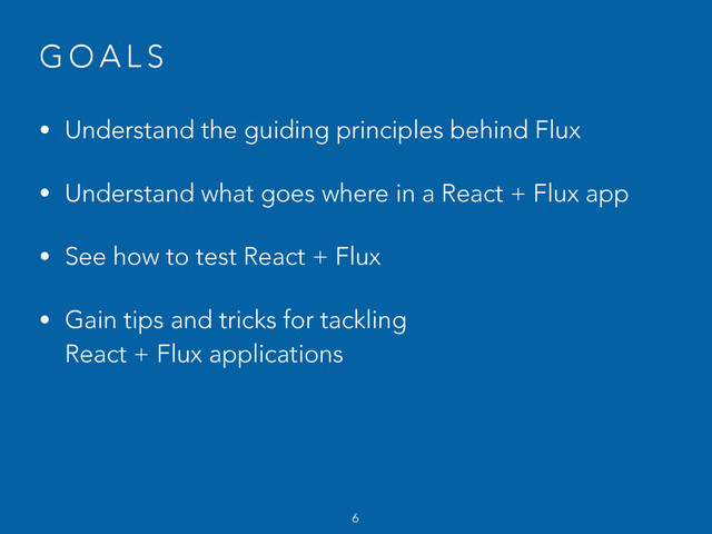 G O A L S
• Understand the guiding principles behind Flux
• Understand what goes where in a React + Flux app
• See how to test React + Flux
• Gain tips and tricks for tackling  
React + Flux applications
6
