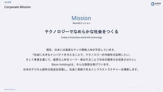 ©Bison Holdings inc. 7
Corporate Mission
会社概要
Bisonのミッション
Mission
テクノロジーでなめらかな社会をつくる
Create a frictionless world with technology
現在、日本には高度なテック開発人材が不足しています。
「社会に大きなインパクトを与えることで、テクノロジーの可能性を証明したい。
そして事業を通じて、優秀な人材をリード・輩出することで日本の経済力を成長させたい」
Bison Holdingsは、そんな理想を掲げています。
日本のデジタル競争力低迷を回復し、社会に貢献できるインフラストラクチャーを構築します。
