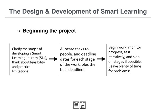 Clarify	  the	  stages	  of	  
developing	  a	  Smart	  
Learning	  Journey	  (SLJ),	  
think	  about	  feasibility	  
and	  practical	  
limitations.
The Design & Development of Smart Learning
Allocate	  tasks	  to	  
people,	  and	  deadline	  
dates	  for	  each	  stage	  
of	  the	  work,	  plus	  the	  
ﬁnal	  deadline!
Begin	  work,	  monitor	  
progress,	  test	  
iteratively,	  and	  sign	  
oﬀ	  stages	  if	  possible.	  
Leave	  plenty	  of	  time	  
for	  problems!
Beginning the project
