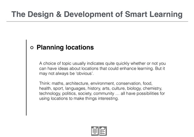 The Design & Development of Smart Learning
A choice of topic usually indicates quite quickly whether or not you
can have ideas about locations that could enhance learning. But it
may not always be ‘obvious’.
Think: maths, architecture, environment, conservation, food,
health, sport, languages, history, arts, culture, biology, chemistry,
technology, politics, society, community … all have possibilities for
using locations to make things interesting.
Planning locations
