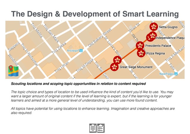 The Design & Development of Smart Learning
Scouting locations and scoping topic opportunities in relation to content required
The topic choice and types of location to be used inﬂuence the kind of content you'd like to use. You may
want a larger amount of original content if the level of learning is expert, but if the learning is for younger
learners and aimed at a more general level of understanding, you can use more found content.
All topics have potential for using locations to enhance learning. Imagination and creative approaches are
also required.
