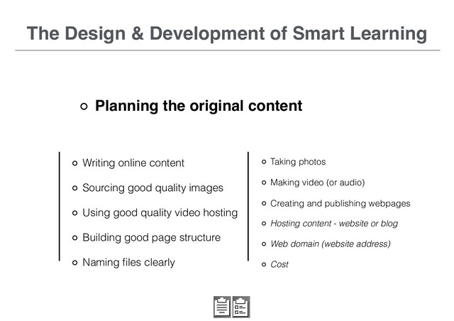The Design & Development of Smart Learning
Planning the original content
Writing online content
Sourcing good quality images
Using good quality video hosting
Building good page structure
Naming ﬁles clearly
Hosting content - website or blog
Web domain (website address)
Cost
Taking photos
Making video (or audio)
Creating and publishing webpages
