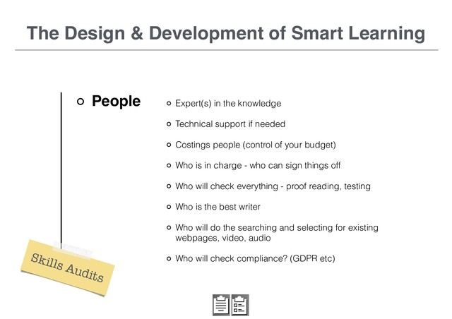 The Design & Development of Smart Learning
People Expert(s) in the knowledge
Technical support if needed
Costings people (control of your budget)
Who is in charge - who can sign things off
Who will check everything - proof reading, testing
Who is the best writer
Who will do the searching and selecting for existing
webpages, video, audio
Who will check compliance? (GDPR etc)
Skills Audits

