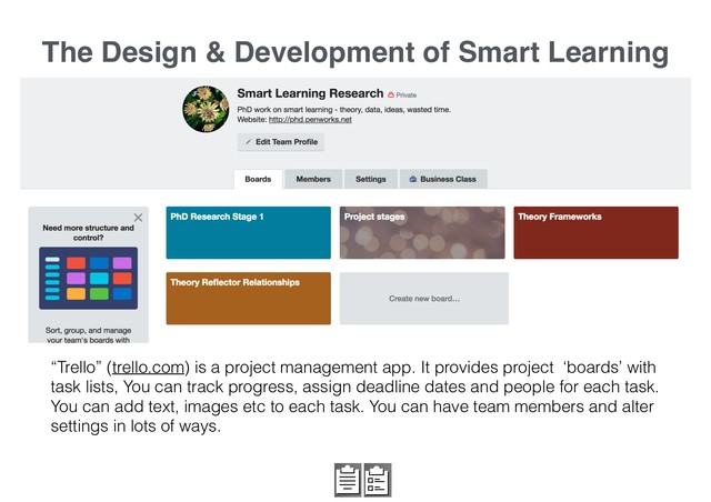 The Design & Development of Smart Learning
“Trello” (trello.com) is a project management app. It provides project ‘boards’ with
task lists, You can track progress, assign deadline dates and people for each task.
You can add text, images etc to each task. You can have team members and alter
settings in lots of ways.
