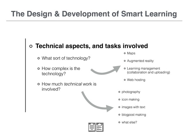 Technical aspects, and tasks involved
The Design & Development of Smart Learning
What sort of technology?
How complex is the
technology?
How much technical work is
involved?
photography
icon making
images with text
blogpost making
what else?
Maps
Augmented reality
Learning management
(collaboration and uploading)
Web hosting

