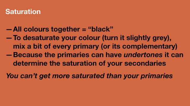 Saturation
—All colours together = “black”
—To desaturate your colour (turn it slightly grey),
mix a bit of every primary (or its complementary)
—Because the primaries can have undertones it can
determine the saturation of your secondaries
You can’t get more saturated than your primaries
