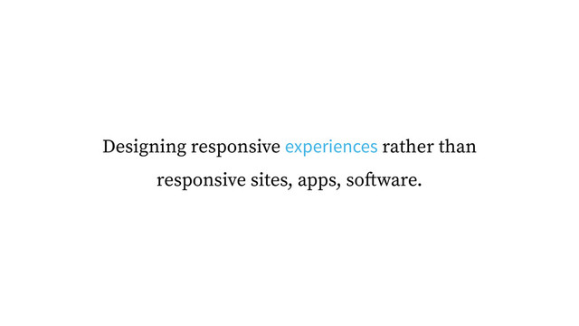 Designing responsive experiences rather than
responsive sites, apps, software.
