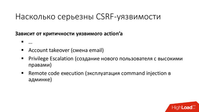 Насколько серьезны CSRF-уязвимости
Зависит от критичности уязвимого action’a
 …
 Account takeover (смена email)
 Privilege Escalation (создание нового пользователя с высокими
правами)
 Remote code execution (эксплуатация command injection в
админке)

