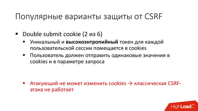 Популярные варианты защиты от CSRF
 Double submit cookie (2 из 6)
 Уникальный и высокоэнтропийный токен для каждой
пользовательской сессии помещается в cookies
 Пользователь должен отправить одинаковые значения в
cookies и в параметре запроса
 Атакующий не может изменить cookies → классическая CSRF-
атака не работает
