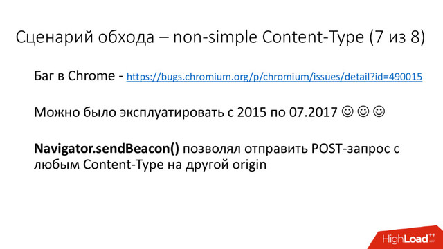 Баг в Chrome - https://bugs.chromium.org/p/chromium/issues/detail?id=490015
Можно было эксплуатировать с 2015 по 07.2017   
Navigator.sendBeacon() позволял отправить POST-запрос с
любым Content-Type на другой origin
Сценарий обхода – non-simple Content-Type (7 из 8)
