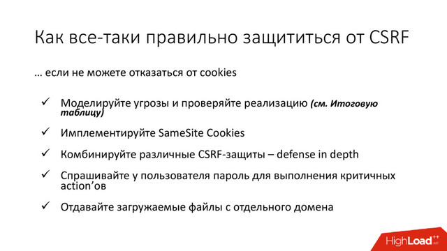 Как все-таки правильно защититься от CSRF
… eсли не можете отказаться от cookies
 Моделируйте угрозы и проверяйте реализацию (см. Итоговую
таблицу)
 Имплементируйте SameSite Cookies
 Комбинируйте различные CSRF-защиты – defense in depth
 Спрашивайте у пользователя пароль для выполнения критичных
action’ов
 Отдавайте загружаемые файлы с отдельного домена
