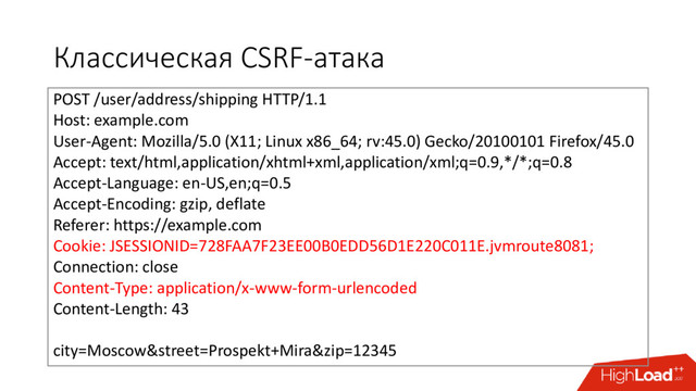 Классическая CSRF-атака
POST /user/address/shipping HTTP/1.1
Host: example.com
User-Agent: Mozilla/5.0 (X11; Linux x86_64; rv:45.0) Gecko/20100101 Firefox/45.0
Accept: text/html,application/xhtml+xml,application/xml;q=0.9,*/*;q=0.8
Accept-Language: en-US,en;q=0.5
Accept-Encoding: gzip, deflate
Referer: https://example.com
Cookie: JSESSIONID=728FAA7F23EE00B0EDD56D1E220C011E.jvmroute8081;
Connection: close
Content-Type: application/x-www-form-urlencoded
Content-Length: 43
city=Moscow&street=Prospekt+Mira&zip=12345
