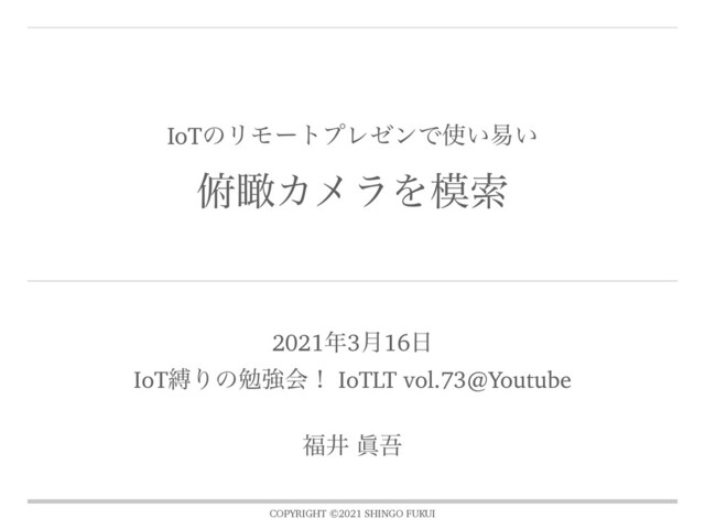 COPYRIGHT ©2021 SHINGO FUKUI
IoTͷϦϞʔτϓϨθϯͰ࢖͍қ͍
၆ᛌΧϝϥΛ໛ࡧ
2021೥3݄16೔
IoTറΓͷษڧձʂ IoTLT vol.73@Youtube
෱Ҫ ᚸޗ
