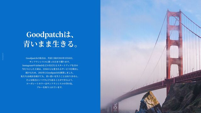Goodpatch Tokyo
13
Goodpatchは、
青
いまま
生
きる。
Goodpatchの原点は、代表
土
屋が2011年3
月
10
日
、
サンフランシスコに渡った
日
まで遡ります。
InstagramやAirbnbなどの名だたるスタートアップを
目
の
当たりにした
土
屋は、
日
本からも愛されるサービスを輩出し
続けるため、2011年にGoodpatchを創業しました。
私たちは成
長
を続けても、
青
い思いを失うことはありません。
そんな原点にいつでも
立
ち返ることができるよう、
コーポレートカラーはサンフランシスコの空の
色
、
ブルーを取り
入
れています。

