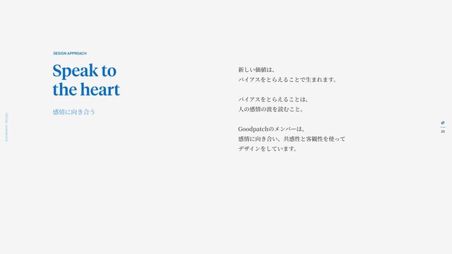 23
Goodpatch Tokyo: Design
新しい価値は、
バイアスをとらえることで
生
まれます。
バイアスをとらえることは、
人
の感情の波を読むこと。
Goodpatchのメンバーは、
感情に向き合い、共感性と客観性を使って
デザインをしています。
DESIGN APPROACH
Speak to
the heart
感情に向き合う
