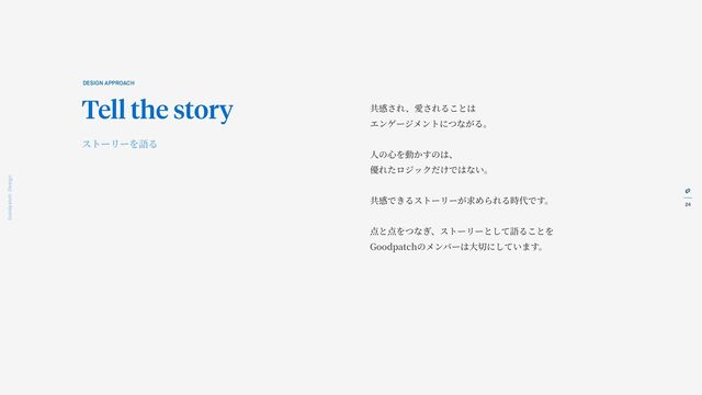24
Goodpatch Tokyo: Design
共感され、愛されることは
エンゲージメントにつながる。
人
の
心
を動かすのは、
優れたロジックだけではない。
共感できるストーリーが求められる時代です。
点と点をつなぎ、ストーリーとして語ることを
Goodpatchのメンバーは
大
切にしています。
DESIGN APPROACH
Tell the story
ストーリーを語る
