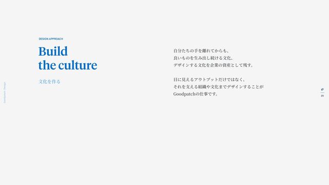 25
Goodpatch Tokyo: Design
自
分たちの
手
を離れてからも、
良いものを
生
み出し続ける
文
化、
デザインする
文
化を企業の資産として残す。
目
に
見
えるアウトプットだけではなく、
それを
支
える組織や
文
化までデザインすることが
Goodpatchの仕事です。
DESIGN APPROACH
Build
the culture
文
化を作る
