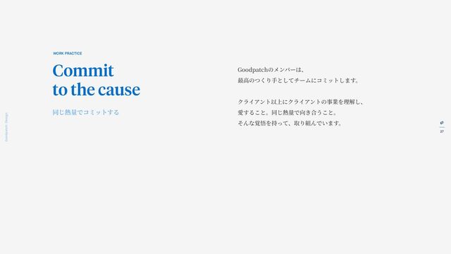 27
Goodpatch Tokyo: Design
Goodpatchのメンバーは、
最
高
のつくり
手
としてチームにコミットします。
クライアント以上にクライアントの事業を理解し、
愛すること。同じ熱量で向き合うこと。
そんな覚悟を持って、取り組んでいます。
WORK PRACTICE
Commit
to the cause
同じ熱量でコミットする
