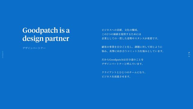 31
Goodpatch Tokyo
Goodpatch is a
design partner
ビジネスへの貢献、
文
化の醸成、
この2つの価値を提供するためには
企業としての
一
貫した姿勢やスタンスが重要です。
顧客の事業を
自
分ごと化し、課題に対して同じように
悩み、真摯に向き合うコミット
力
を強みとしています。
だからGoodpatchは
自
分達のことを
デザインパートナーと呼んでいます。
クライアントとひとつのチームになり、
ビジネスを前進させます。
デザインパートナー
