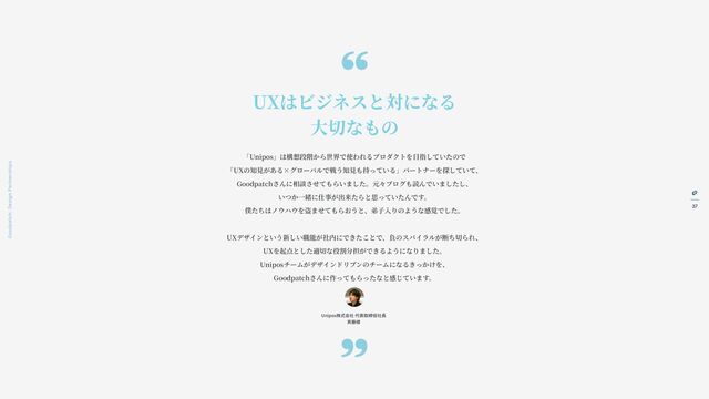 37
Goodpatch Tokyo: Design Partnerships
UXはビジネスと対になる
大
切なもの
「Unipos」は構想段階から世界で使われるプロダクトを
目
指していたので
「UXの知
見
がある×グローバルで戦う知
見
も持っている」パートナーを探していて、
Goodpatchさんに相談させてもらいました。元々ブログも読んでいましたし、
いつか
一
緒に仕事が出来たらと思っていたんです。
僕たちはノウハウを盗ませてもらおうと、弟
子入
りのような感覚でした。
UXデザインという新しい職能が社内にできたことで、負のスパイラルが断ち切られ、
UXを起点とした適切な役割分担ができるようになりました。
Uniposチームがデザインドリブンのチームになるきっかけを、
Goodpatchさんに作ってもらったなと感じています。
Unipos株式会社 代表取締役社
長
斉
藤様
“
„
