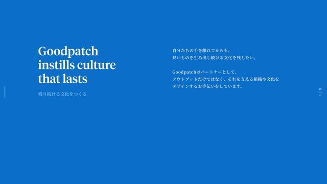 41
Goodpatch Tokyo
Goodpatch
instills culture
that lasts
自
分たちの
手
を離れてからも、
良いものを
生
み出し続ける
文
化を残したい。
Goodpatchはパートナーとして、
アウトプットだけではなく、それを
支
える組織や
文
化を
デザインするお
手
伝いをしています。
残り続ける
文
化をつくる
