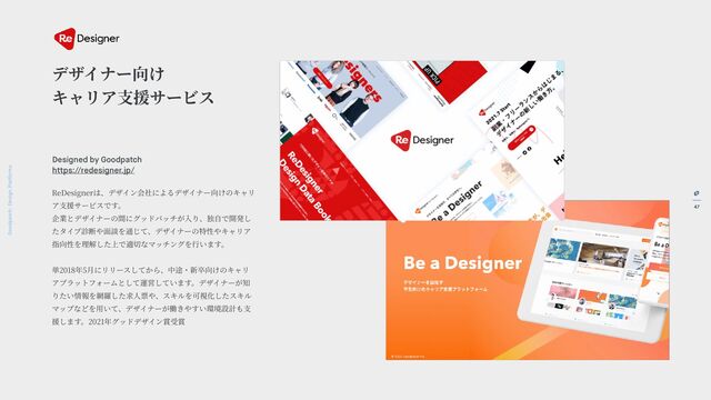 47
Goodpatch Tokyo: Design Pla
t
forms
デザイナー向け
キャリア
支
援サービス
ReDesignerは、デザイン会社によるデザイナー向けのキャリ
ア
支
援サービスです。
企業とデザイナーの間にグッドパッチが
入
り、独
自
で開発し
たタイプ診断や
面
談を通じて、デザイナーの特性やキャリア
指向性を理解した上で適切なマッチングを
行
います。
単2018年5
月
にリリースしてから、中途・新卒向けのキャリ
アプラットフォームとして運営しています。デザイナーが知
りたい情報を網羅した求
人
票や、スキルを可視化したスキル
マップなどを
用
いて、デザイナーが働きやすい環境設計も
支
援します。2021年グッドデザイン賞受賞
Designed by Goodpatch Tokyo
h
t
tps://redesigner.jp/
