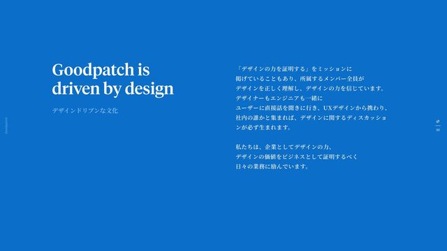 50
Goodpatch Tokyo
Goodpatch is
driven by design
「デザインの
力
を証明する」をミッションに
掲げていることもあり、所属するメンバー全員が
デザインを正しく理解し、デザインの
力
を信じています。
デザイナーもエンジニアも
一
緒に
ユーザーに直接話を聞きに
行
き、UXデザインから携わり、
社内の誰かと集まれば、デザインに関するディスカッショ
ンが必ず
生
まれます。
私たちは、企業としてデザインの
力
、
デザインの価値をビジネスとして証明するべく
日
々の業務に励んでいます。
デザインドリブンな
文
化
