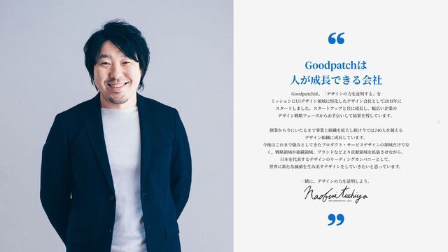 7
Goodpatch Tokyo
Goodpatchは
人
が成
長
できる会社
Goodpatchは、「デザインの
力
を証明する」を
ミッションにUIデザイン領域に特化したデザイン会社として2011年に
スタートしました。スタートアップと共に成
長
し、幅広い企業の
デザイン戦略フェーズからお
手
伝いして結果を残しています。
創業から今にいたるまで事業と組織を拡
大
し続け今では240
人
を越える
デザイン組織に成
長
しています。
今後はこれまで強みとしてきたプロダクト・サービスデザインの領域だけでな
く、戦略領域や組織領域、ブランドなどより貢献領域を拡張させながら、
日
本を代表するデザインのリーディングカンパニーとして、
世界に新たな価値を
生
み出すデザインをしていきたいと思っています。
一
緒に、デザインの
力
を証明しよう。
“
„
