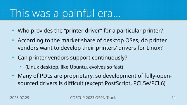 2023.07.29 COSCUP 2023 OSPN Track 11
This was a painful era...
● Who provides the “printer driver” for a particular printer?
● According to the market share of desktop OSes, do printer
vendors want to develop their printers’ drivers for Linux?
● Can printer vendors support continuously?
● (Linux desktop, like Ubuntu, evolves so fast)
● Many of PDLs are proprietary, so development of fully-open-
sourced drivers is difficult (except PostScript, PCL5e/PCL6)
