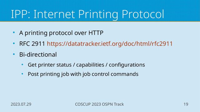 2023.07.29 COSCUP 2023 OSPN Track 19
IPP: Internet Printing Protocol
● A printing protocol over HTTP
● RFC 2911 https://datatracker.ietf.org/doc/html/rfc2911
● Bi-directional
● Get printer status / capabilities / configurations
● Post printing job with job control commands
