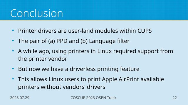 2023.07.29 COSCUP 2023 OSPN Track 22
Conclusion
● Printer drivers are user-land modules within CUPS
● The pair of (a) PPD and (b) Language filter
● A while ago, using printers in Linux required support from
the printer vendor
● But now we have a driverless printing feature
● This allows Linux users to print Apple AirPrint available
printers without vendors’ drivers
