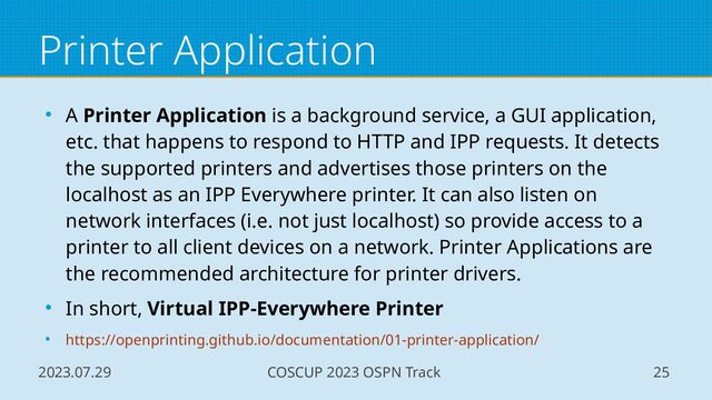 2023.07.29 COSCUP 2023 OSPN Track 25
Printer Application
● A Printer Application is a background service, a GUI application,
etc. that happens to respond to HTTP and IPP requests. It detects
the supported printers and advertises those printers on the
localhost as an IPP Everywhere printer. It can also listen on
network interfaces (i.e. not just localhost) so provide access to a
printer to all client devices on a network. Printer Applications are
the recommended architecture for printer drivers.
● In short, Virtual IPP-Everywhere Printer
● https://openprinting.github.io/documentation/01-printer-application/
