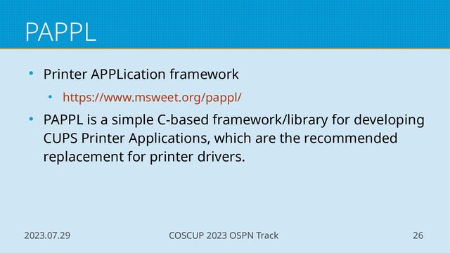 2023.07.29 COSCUP 2023 OSPN Track 26
PAPPL
● Printer APPLication framework
● https://www.msweet.org/pappl/
● PAPPL is a simple C-based framework/library for developing
CUPS Printer Applications, which are the recommended
replacement for printer drivers.
