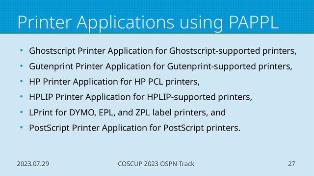2023.07.29 COSCUP 2023 OSPN Track 27
Printer Applications using PAPPL
● Ghostscript Printer Application for Ghostscript-supported printers,
● Gutenprint Printer Application for Gutenprint-supported printers,
● HP Printer Application for HP PCL printers,
● HPLIP Printer Application for HPLIP-supported printers,
● LPrint for DYMO, EPL, and ZPL label printers, and
● PostScript Printer Application for PostScript printers.
