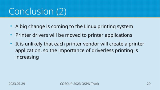 2023.07.29 COSCUP 2023 OSPN Track 29
Conclusion (2)
● A big change is coming to the Linux printing system
● Printer drivers will be moved to printer applications
● It is unlikely that each printer vendor will create a printer
application, so the importance of driverless printing is
increasing

