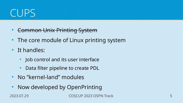 2023.07.29 COSCUP 2023 OSPN Track 5
CUPS
● Common Unix Printing System
● The core module of Linux printing system
● It handles:
● Job control and its user interface
● Data filter pipeline to create PDL
● No “kernel-land” modules
● Now developed by OpenPrinting
