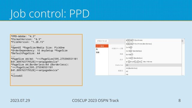 2023.07.29 COSCUP 2023 OSPN Track 8
Job control: PPD
*PPD-Adobe: "4.3"
*FormatVersion: "4.3"
*FileVersion: "1.28.15"
...
*OpenUI *PageSize/Media Size: PickOne
*OrderDependency: 10 AnySetup *PageSize
*DefaultPageSize: A4
...
*PageSize A4/A4: "<>setpagedevice"
*PageSize A4.Borderless/A4 (Borderless):
"<>setpagedevice"
...
*CloseUI
