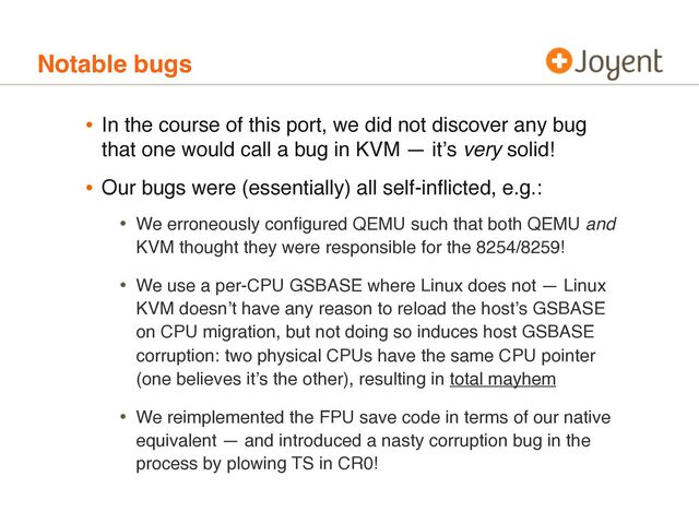 Notable bugs
• In the course of this port, we did not discover any bug
that one would call a bug in KVM — itʼs very solid!
• Our bugs were (essentially) all self-inﬂicted, e.g.:
• We erroneously conﬁgured QEMU such that both QEMU and
KVM thought they were responsible for the 8254/8259!
• We use a per-CPU GSBASE where Linux does not — Linux
KVM doesnʼt have any reason to reload the hostʼs GSBASE
on CPU migration, but not doing so induces host GSBASE
corruption: two physical CPUs have the same CPU pointer
(one believes itʼs the other), resulting in total mayhem
• We reimplemented the FPU save code in terms of our native
equivalent — and introduced a nasty corruption bug in the
process by plowing TS in CR0!
