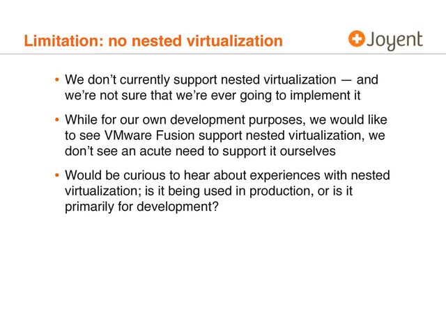 Limitation: no nested virtualization
• We donʼt currently support nested virtualization — and
weʼre not sure that weʼre ever going to implement it
• While for our own development purposes, we would like
to see VMware Fusion support nested virtualization, we
donʼt see an acute need to support it ourselves
• Would be curious to hear about experiences with nested
virtualization; is it being used in production, or is it
primarily for development?
