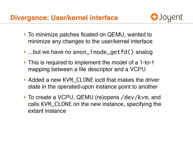 Divergence: User/kernel interface
• To minimize patches ﬂoated on QEMU, wanted to
minimize any changes to the user/kernel interface
• ...but we have no anon_inode_getfd() analog
• This is required to implement the model of a 1-to-1
mapping between a ﬁle descriptor and a VCPU
• Added a new KVM_CLONE ioctl that makes the driver
state in the operated-upon instance point to another
• To create a VCPU, QEMU (re)opens /dev/kvm, and
calls KVM_CLONE on the new instance, specifying the
extant instance
