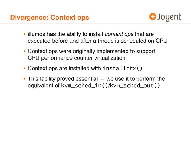 Divergence: Context ops
• illumos has the ability to install context ops that are
executed before and after a thread is scheduled on CPU
• Context ops were originally implemented to support
CPU performance counter virtualization
• Context ops are installed with installctx()
• This facility proved essential — we use it to perform the
equivalent of kvm_sched_in()/kvm_sched_out()
