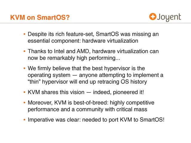 KVM on SmartOS?
• Despite its rich feature-set, SmartOS was missing an
essential component: hardware virtualization
• Thanks to Intel and AMD, hardware virtualization can
now be remarkably high performing...
• We ﬁrmly believe that the best hypervisor is the
operating system — anyone attempting to implement a
“thin” hypervisor will end up retracing OS history
• KVM shares this vision — indeed, pioneered it!
• Moreover, KVM is best-of-breed: highly competitive
performance and a community with critical mass
• Imperative was clear: needed to port KVM to SmartOS!
