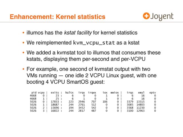 Enhancement: Kernel statistics
• illumos has the kstat facility for kernel statistics
• We reimplemented kvm_vcpu_stat as a kstat
• We added a kvmstat tool to illumos that consumes these
kstats, displaying them per-second and per-VCPU
• For example, one second of kvmstat output with two
VMs running — one idle 2 VCPU Linux guest, with one
booting 4 VCPU SmartOS guest:
pid vcpu | exits : haltx irqx irqwx iox mmiox | irqs emul eptv
4668 0 | 23 : 6 0 0 1 0 | 6 16 0
4668 1 | 25 : 6 1 0 1 0 | 6 16 0
5026 0 | 17833 : 223 2946 707 106 0 | 3379 13315 0
5026 1 | 18687 : 244 2761 512 0 0 | 3085 14803 0
5026 2 | 15696 : 194 3452 542 0 0 | 3568 11230 0
5026 3 | 16822 : 244 2817 487 0 0 | 3100 12963 0
