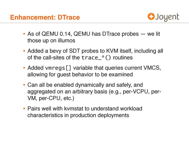 Enhancement: DTrace
• As of QEMU 0.14, QEMU has DTrace probes — we lit
those up on illumos
• Added a bevy of SDT probes to KVM itself, including all
of the call-sites of the trace_*() routines
• Added vmregs[] variable that queries current VMCS,
allowing for guest behavior to be examined
• Can all be enabled dynamically and safely, and
aggregated on an arbitrary basis (e.g., per-VCPU, per-
VM, per-CPU, etc.)
• Pairs well with kvmstat to understand workload
characteristics in production deployments
