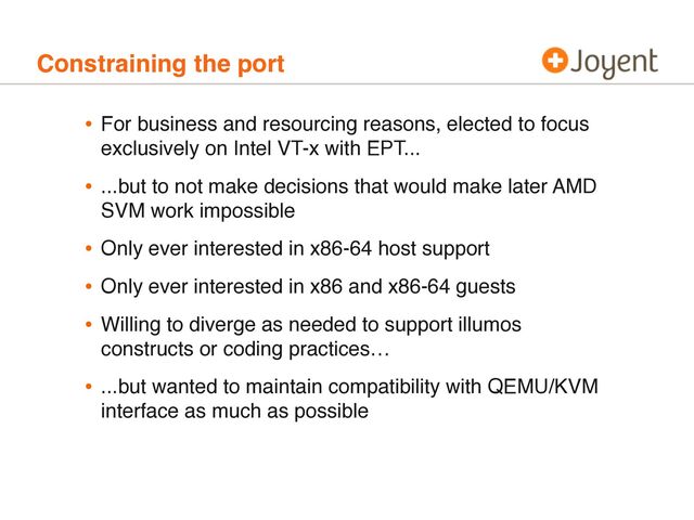 Constraining the port
• For business and resourcing reasons, elected to focus
exclusively on Intel VT-x with EPT...
• ...but to not make decisions that would make later AMD
SVM work impossible
• Only ever interested in x86-64 host support
• Only ever interested in x86 and x86-64 guests
• Willing to diverge as needed to support illumos
constructs or coding practices…
• ...but wanted to maintain compatibility with QEMU/KVM
interface as much as possible

