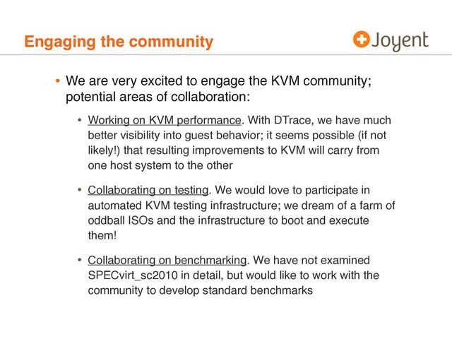 Engaging the community
• We are very excited to engage the KVM community;
potential areas of collaboration:
• Working on KVM performance. With DTrace, we have much
better visibility into guest behavior; it seems possible (if not
likely!) that resulting improvements to KVM will carry from
one host system to the other
• Collaborating on testing. We would love to participate in
automated KVM testing infrastructure; we dream of a farm of
oddball ISOs and the infrastructure to boot and execute
them!
• Collaborating on benchmarking. We have not examined
SPECvirt_sc2010 in detail, but would like to work with the
community to develop standard benchmarks
