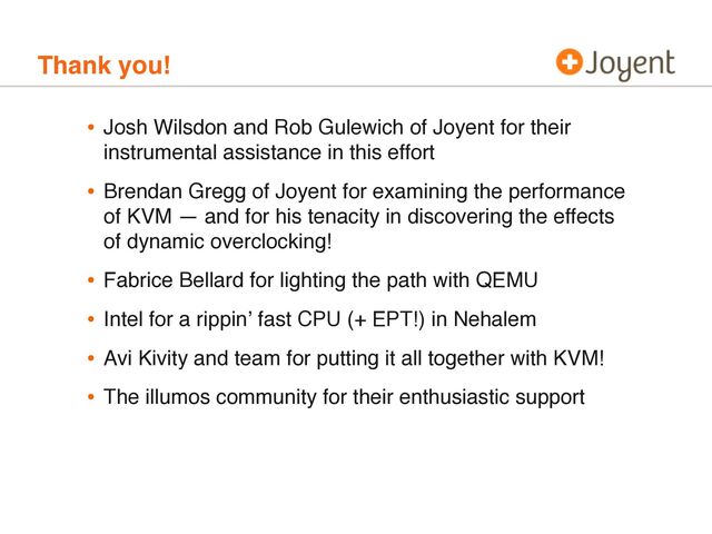 Thank you!
• Josh Wilsdon and Rob Gulewich of Joyent for their
instrumental assistance in this effort
• Brendan Gregg of Joyent for examining the performance
of KVM — and for his tenacity in discovering the effects
of dynamic overclocking!
• Fabrice Bellard for lighting the path with QEMU
• Intel for a rippinʼ fast CPU (+ EPT!) in Nehalem
• Avi Kivity and team for putting it all together with KVM!
• The illumos community for their enthusiastic support
